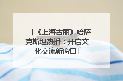 《上海古丽》哈萨克斯坦热播：开启文化交流新窗口