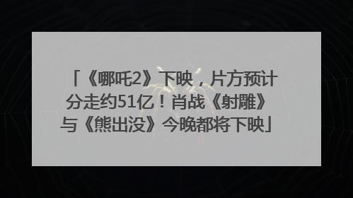 《哪吒2》下映，片方预计分走约51亿！肖战《射雕》与《熊出没》今晚都将下映