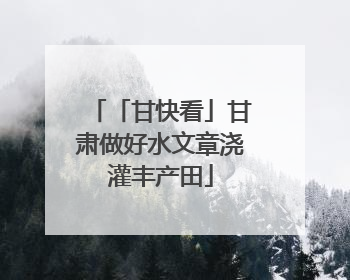 「甘快看」甘肃做好水文章浇灌丰产田