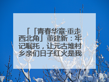 「青春华章·重走西北角」董建新：牢记嘱托，让元古堆村乡亲们日子红火是我最大动力！