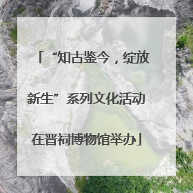 “知古鉴今，绽放新生”系列文化活动在晋祠博物馆举办