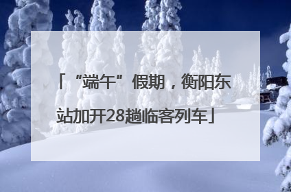 “端午”假期，衡阳东站加开28趟临客列车