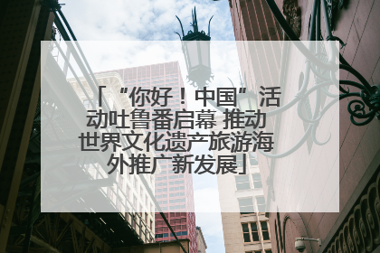 “你好！中国”活动吐鲁番启幕 推动世界文化遗产旅游海外推广新发展