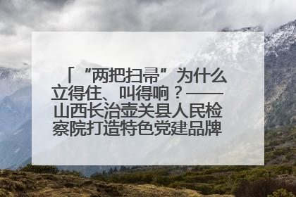 “两把扫帚”为什么立得住、叫得响？——山西长治壶关县人民检察院打造特色党建品牌激活发展动能