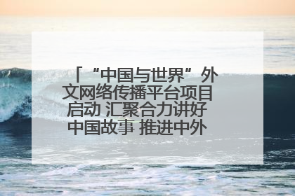 “中国与世界”外文网络传播平台项目启动 汇聚合力讲好中国故事 推进中外文明交流互鉴
