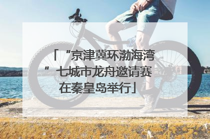 “京津冀环渤海湾”七城市龙舟邀请赛在秦皇岛举行