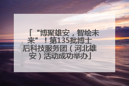 “博聚雄安，智绘未来”！第135批博士后科技服务团（河北雄安）活动成功举办