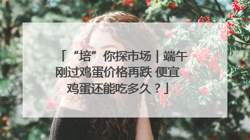 “培”你探市场｜端午刚过鸡蛋价格再跌 便宜鸡蛋还能吃多久？