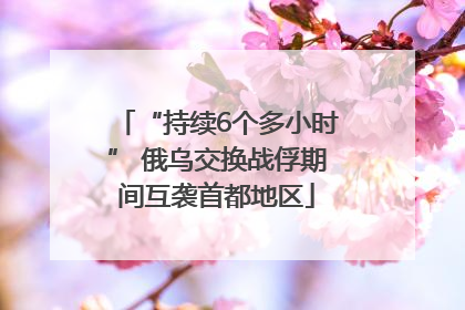 “持续6个多小时” 俄乌交换战俘期间互袭首都地区