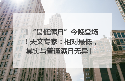 “最低满月”今晚登场！天文专家：相对最低，其实与普通满月无异