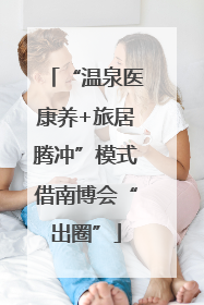 “温泉医康养+旅居腾冲”模式借南博会“出圈”