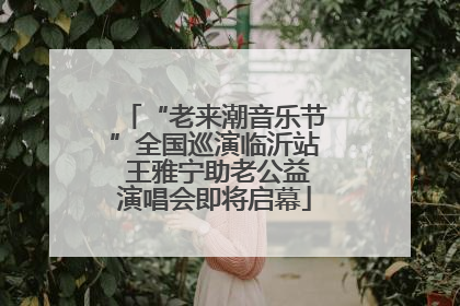 “老来潮音乐节”全国巡演临沂站 王雅宁助老公益演唱会即将启幕