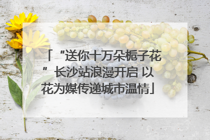 “送你十万朵栀子花”长沙站浪漫开启 以花为媒传递城市温情