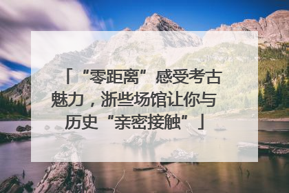 “零距离”感受考古魅力，浙些场馆让你与历史“亲密接触”