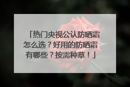 热门央视公认防晒霜怎么选？好用的防晒霜有哪些？按需种草！