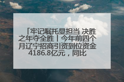 牢记嘱托显担当 决胜之年夺全胜丨今年前四个月辽宁招商引资到位资金4186.8亿元，同比增长17.4%