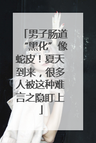 男子肠道“黑化”像蛇皮！夏天到来，很多人被这种难言之隐盯上