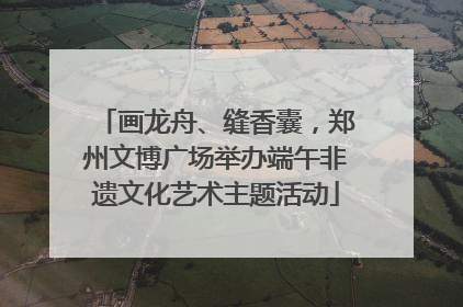 画龙舟、缝香囊，郑州文博广场举办端午非遗文化艺术主题活动