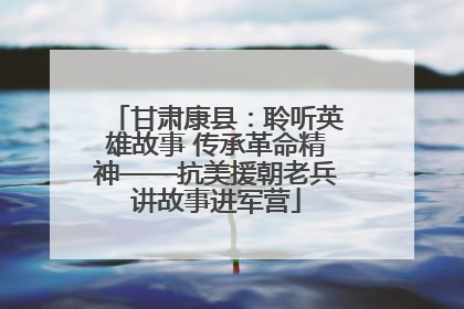 甘肃康县：聆听英雄故事 传承革命精神——抗美援朝老兵讲故事进军营