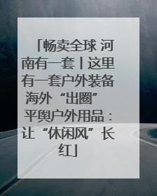 畅卖全球 河南有一套丨这里有一套户外装备海外“出圈” 平舆户外用品：让“休闲风”长红