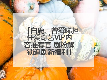 白鹿、曾舜晞担任爱奇艺VIP内容推荐官 剧粉解锁追剧新福利