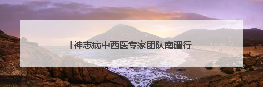 神志病中西医专家团队南疆行 多维赋能基层精神卫生服务升级