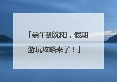 端午到沈阳，假期游玩攻略来了！