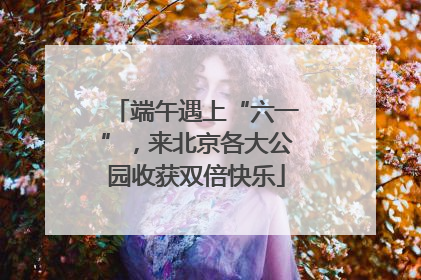 端午遇上“六一”，来北京各大公园收获双倍快乐