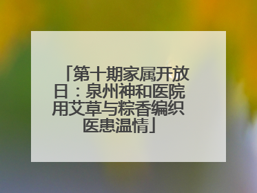 第十期家属开放日：泉州神和医院用艾草与粽香编织医患温情