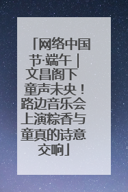 网络中国节·端午｜文昌阁下 童声未央！路边音乐会上演粽香与童真的诗意交响