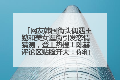 网友韩国街头偶遇王勉和美女逛街引发恋情猜测，登上热搜！陈赫评论区贴脸开大：你和谁逛街？我也想知道