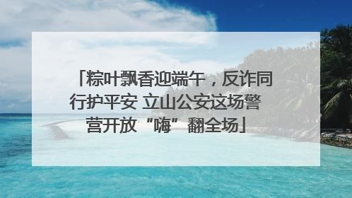 粽叶飘香迎端午，反诈同行护平安 立山公安这场警营开放“嗨”翻全场
