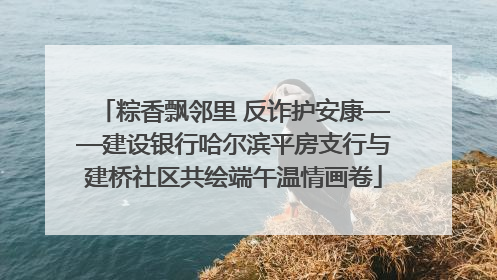 粽香飘邻里 反诈护安康——建设银行哈尔滨平房支行与建桥社区共绘端午温情画卷