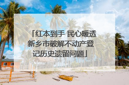 红本到手 民心暖透 新乡市破解不动产登记历史遗留问题
