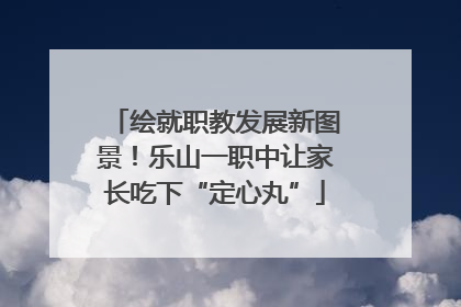 绘就职教发展新图景！乐山一职中让家长吃下“定心丸”
