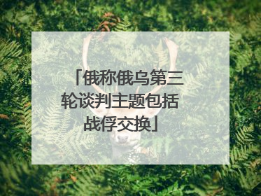 俄称俄乌第三轮谈判主题包括战俘交换