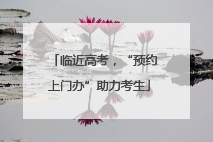 临近高考，“预约上门办”助力考生