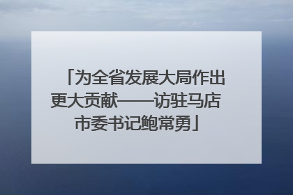 为全省发展大局作出更大贡献——访驻马店市委书记鲍常勇