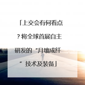 上交会有何看点？将全球首展自主研发的“月壤成纤”技术及装备
