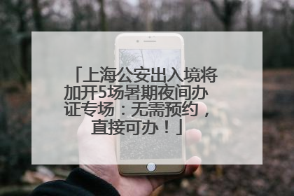 上海公安出入境将加开5场暑期夜间办证专场：无需预约，直接可办！