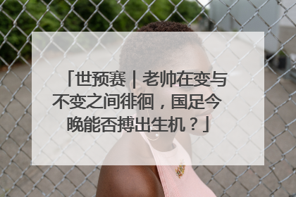 世预赛｜老帅在变与不变之间徘徊，国足今晚能否搏出生机？