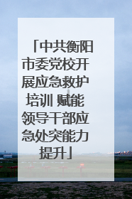 中共衡阳市委党校开展应急救护培训 赋能领导干部应急处突能力提升