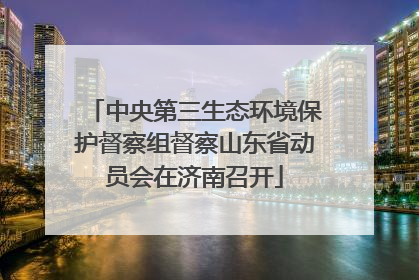中央第三生态环境保护督察组督察山东省动员会在济南召开