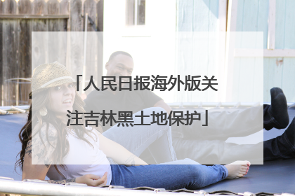 人民日报海外版关注吉林黑土地保护