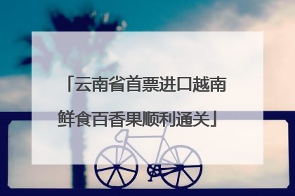 云南省首票进口越南鲜食百香果顺利通关