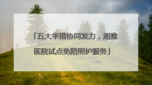 五大举措协同发力，湘雅医院试点免陪照护服务
