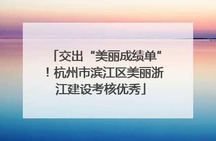 交出“美丽成绩单”！杭州市滨江区美丽浙江建设考核优秀