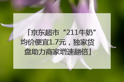 京东超市“211牛奶”均价便宜1.7元，独家货盘助力商家增速翻倍