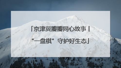 京津冀瓣瓣同心故事丨“一盘棋”守护好生态