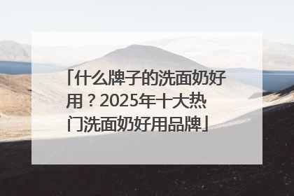 什么牌子的洗面奶好用？2025年十大热门洗面奶好用品牌